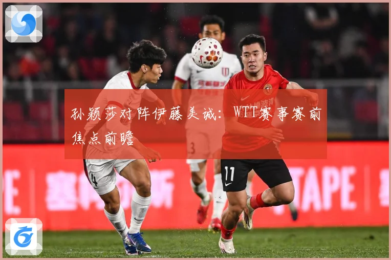 孙颖莎对阵伊藤美诚：WTT赛事赛前焦点前瞻
