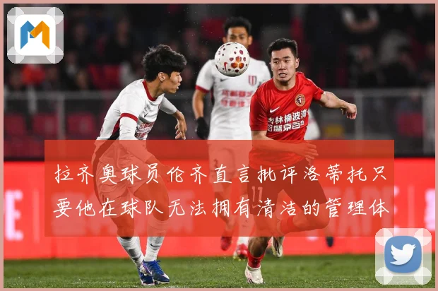 拉齐奥球员伦齐直言批评洛蒂托只要他在球队无法拥有清洁的管理体战术观察