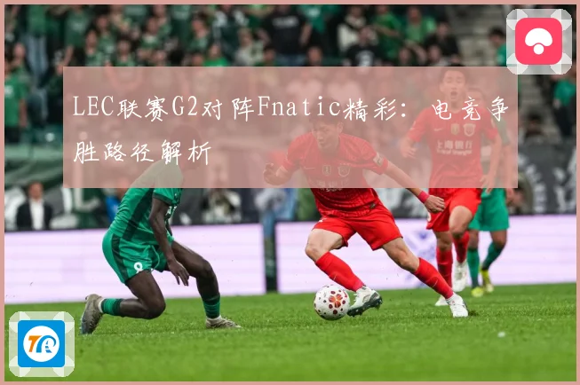 LEC联赛G2对阵Fnatic精彩：电竞争胜路径解析