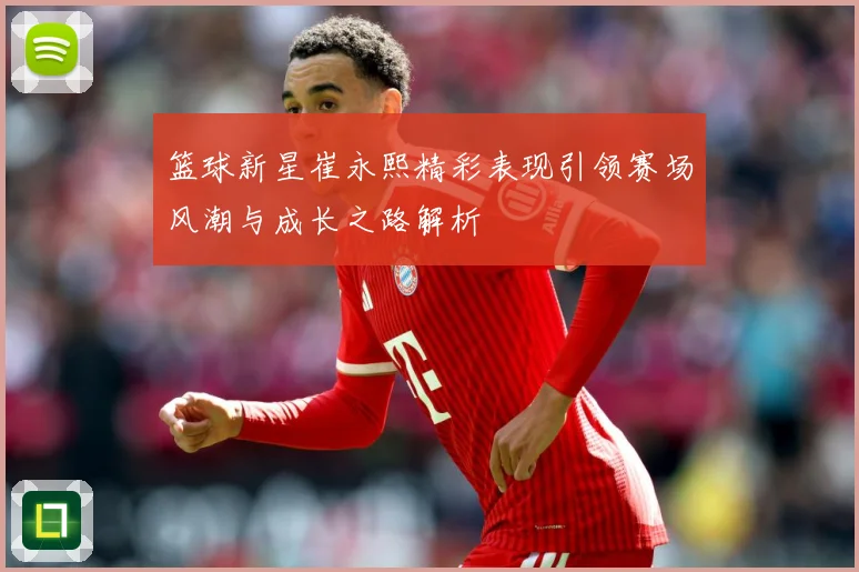 篮球新星崔永熙精彩表现引领赛场风潮与成长之路解析