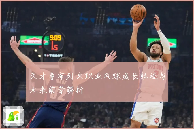 天才鲁布列夫职业网球成长轨迹与未来前景解析