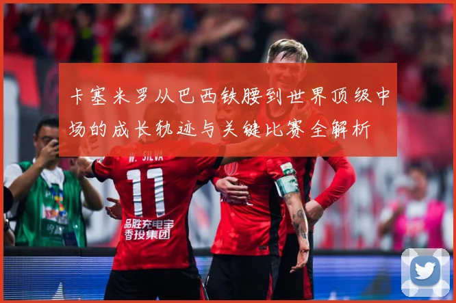 卡塞米罗从巴西铁腰到世界顶级中场的成长轨迹与关键比赛全解析