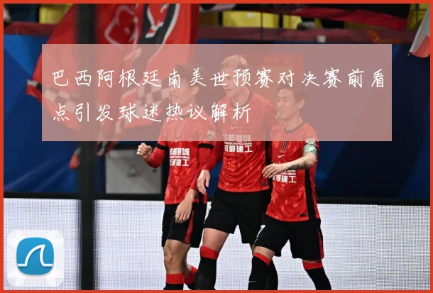 巴西阿根廷南美世预赛对决赛前看点引发球迷热议解析