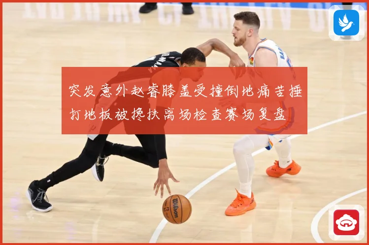 突发意外赵睿膝盖受撞倒地痛苦捶打地板被搀扶离场检查赛场复盘
