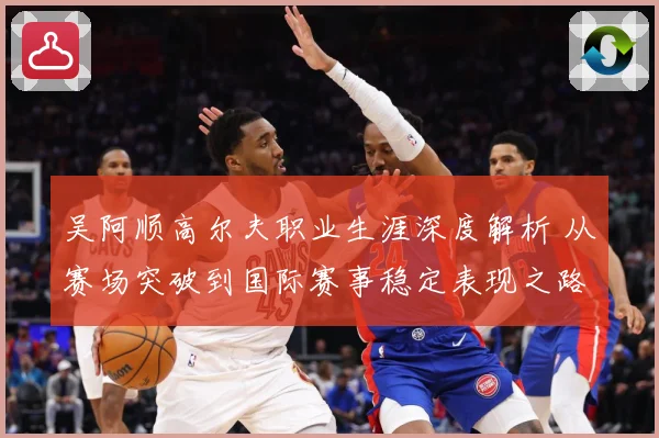 吴阿顺高尔夫职业生涯深度解析 从赛场突破到国际赛事稳定表现之路