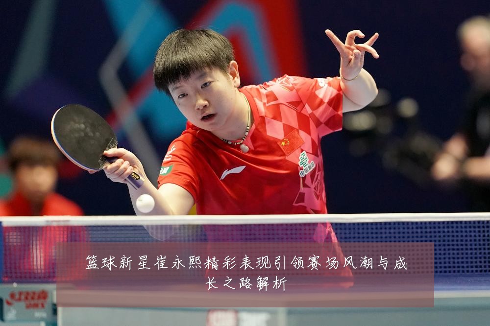 篮球新星崔永熙精彩表现引领赛场风潮与成长之路解析