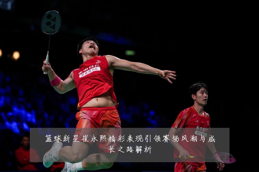 篮球新星崔永熙精彩表现引领赛场风潮与成长之路解析