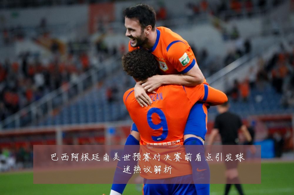 巴西阿根廷南美世预赛对决赛前看点引发球迷热议解析