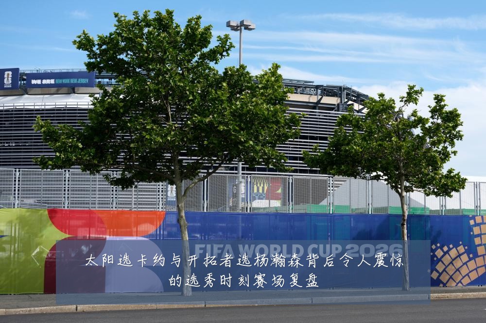 太阳选卡约与开拓者选杨瀚森背后令人震惊的选秀时刻赛场复盘